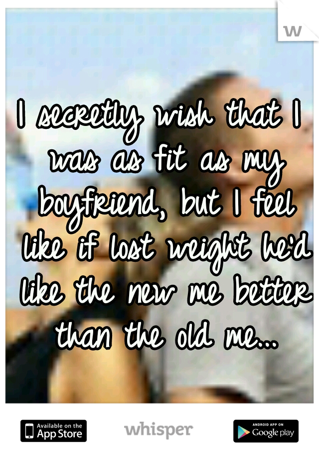 I secretly wish that I was as fit as my boyfriend, but I feel like if lost weight he'd like the new me better than the old me...