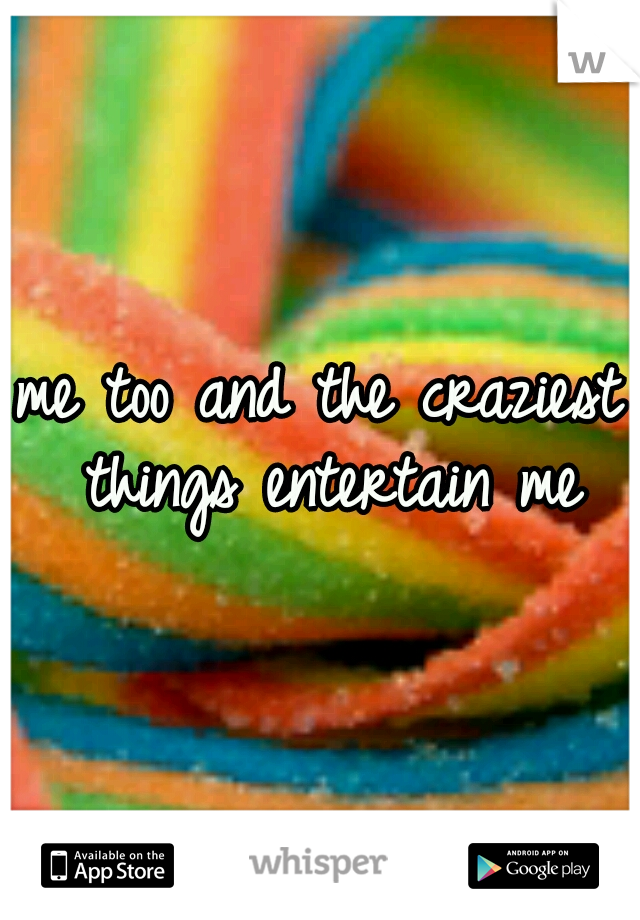 me too and the craziest things entertain me