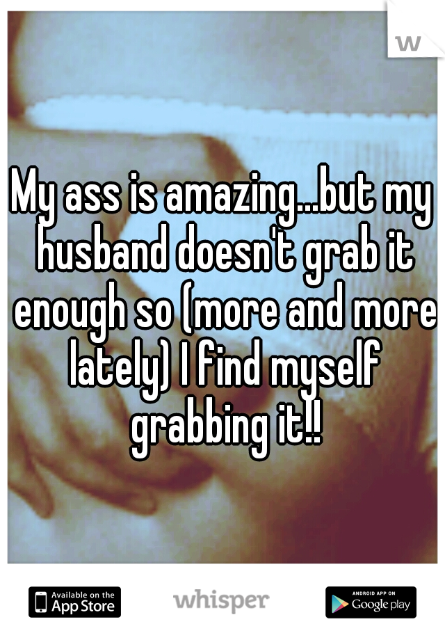 My ass is amazing...but my husband doesn't grab it enough so (more and more lately) I find myself grabbing it!!