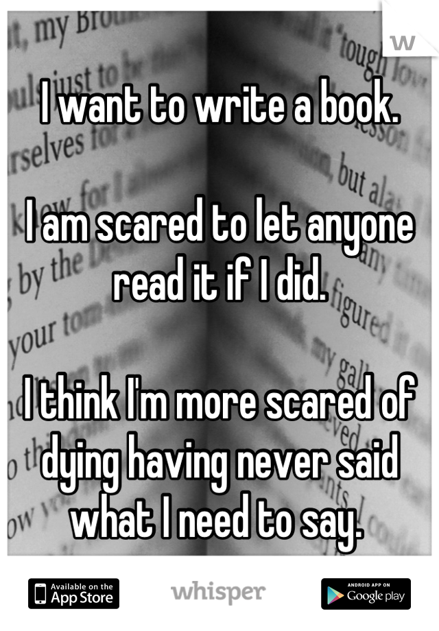 I want to write a book. 

I am scared to let anyone read it if I did. 

I think I'm more scared of dying having never said what I need to say. 