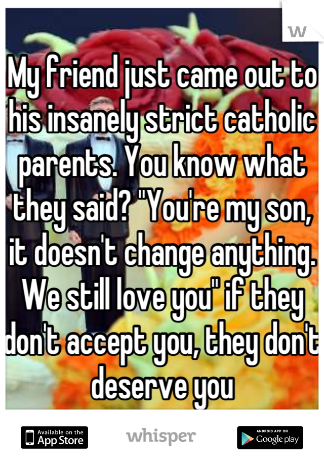 My friend just came out to his insanely strict catholic parents. You know what they said? "You're my son, it doesn't change anything. We still love you" if they don't accept you, they don't deserve you