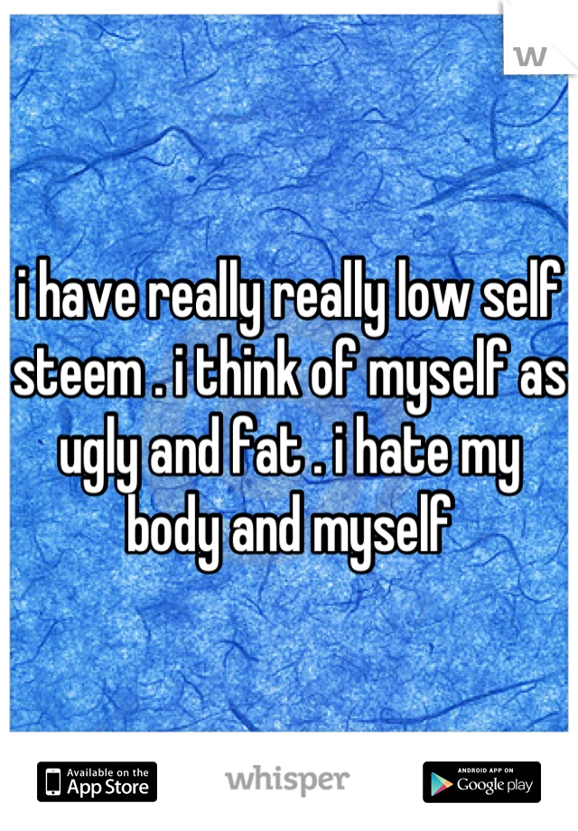 i have really really low self steem . i think of myself as ugly and fat . i hate my body and myself
