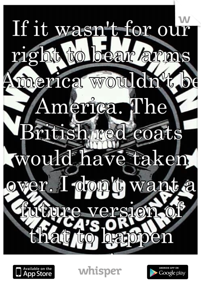 If it wasn't for our right to bear arms America wouldn't be America. The British red coats would have taken over. I don't want a future version of that to happen again