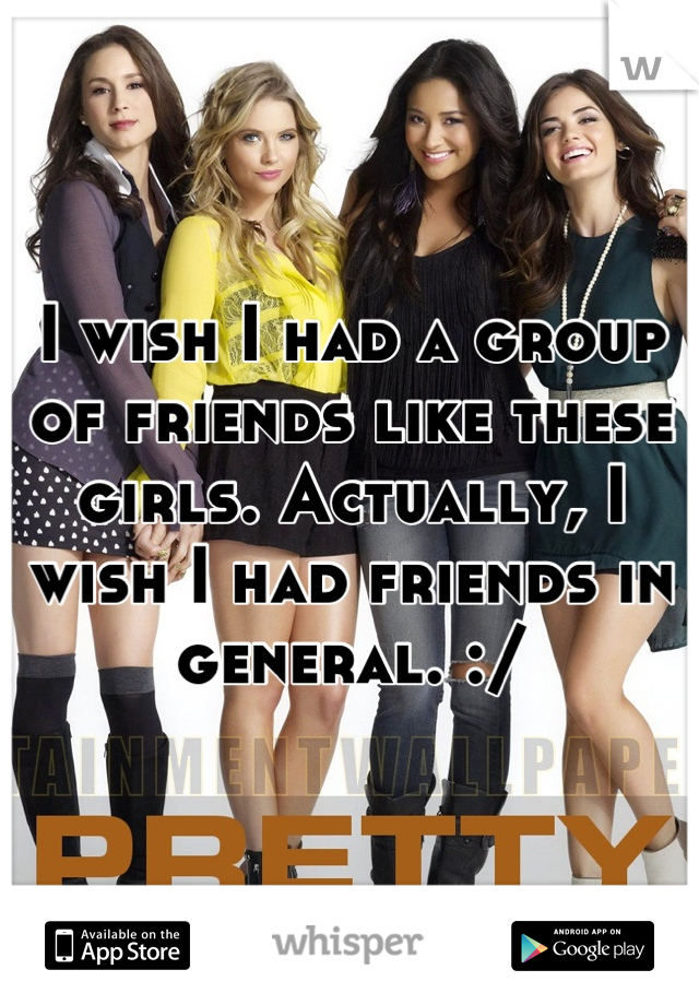 I wish I had a group of friends like these girls. Actually, I wish I had friends in general. :/