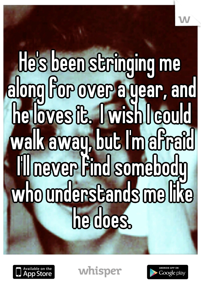 He's been stringing me along for over a year, and he loves it.  I wish I could walk away, but I'm afraid I'll never find somebody who understands me like he does.