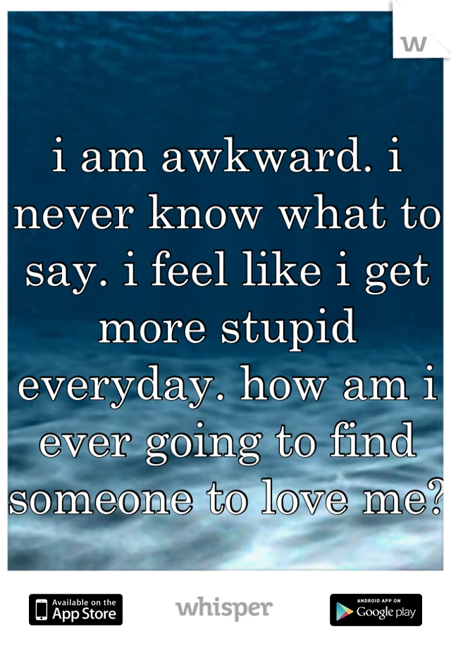 i am awkward. i never know what to say. i feel like i get more stupid everyday. how am i ever going to find someone to love me? 