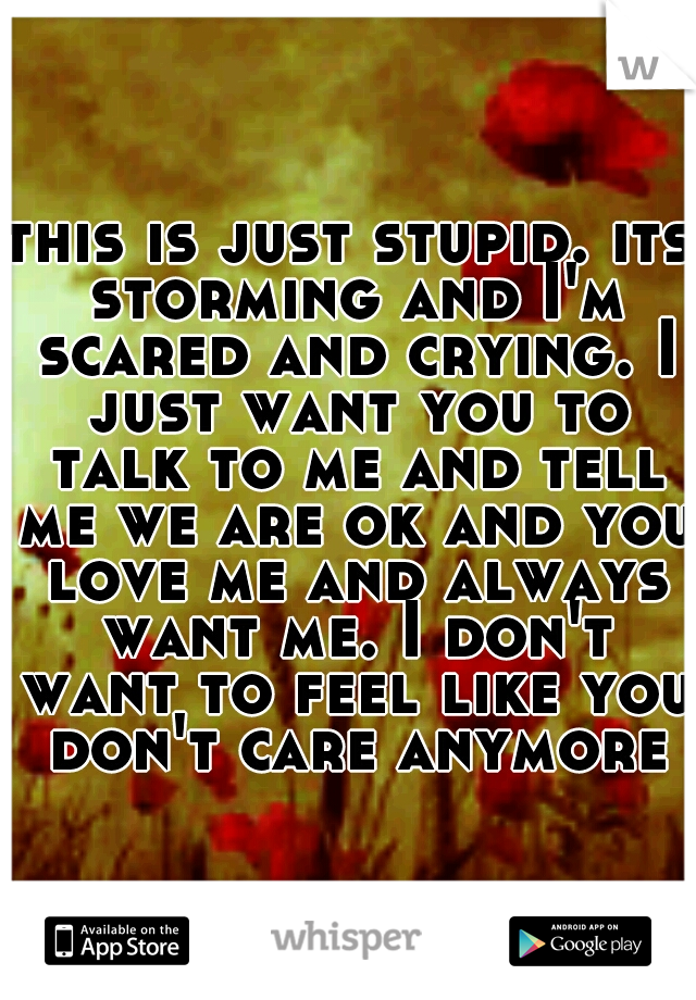 this is just stupid. its storming and I'm scared and crying. I just want you to talk to me and tell me we are ok and you love me and always want me. I don't want to feel like you don't care anymore