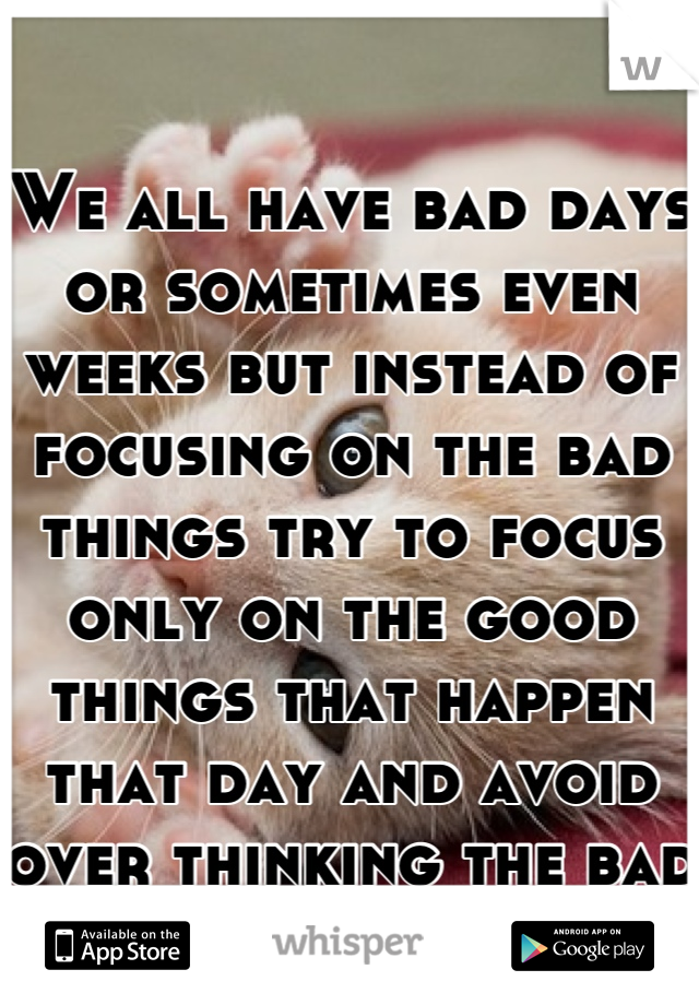 We all have bad days or sometimes even weeks but instead of focusing on the bad things try to focus only on the good things that happen that day and avoid over thinking the bad things... 