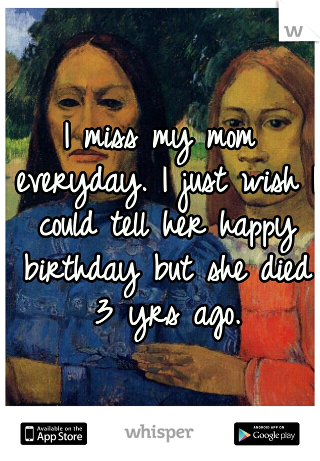 I miss my mom everyday. I just wish I could tell her happy birthday but she died 3 yrs ago.
