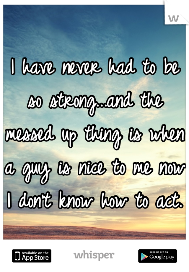 I have never had to be so strong...and the messed up thing is when a guy is nice to me now I don't know how to act.
