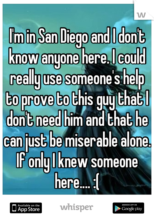 I'm in San Diego and I don't know anyone here. I could really use someone's help to prove to this guy that I don't need him and that he can just be miserable alone. If only I knew someone here.... :(