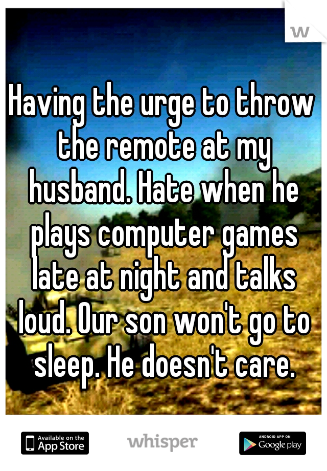 Having the urge to throw the remote at my husband. Hate when he plays computer games late at night and talks loud. Our son won't go to sleep. He doesn't care.