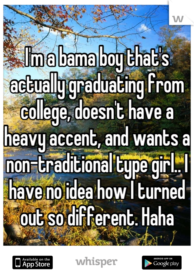 I'm a bama boy that's actually graduating from college, doesn't have a heavy accent, and wants a non-traditional type girl.. I have no idea how I turned out so different. Haha
