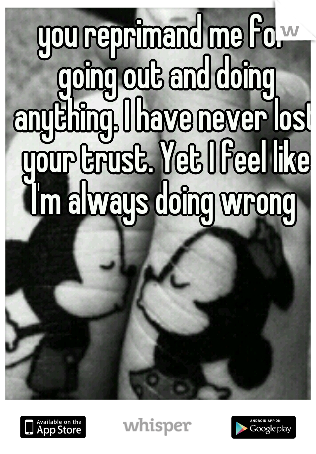 you reprimand me for going out and doing anything. I have never lost your trust. Yet I feel like I'm always doing wrong 