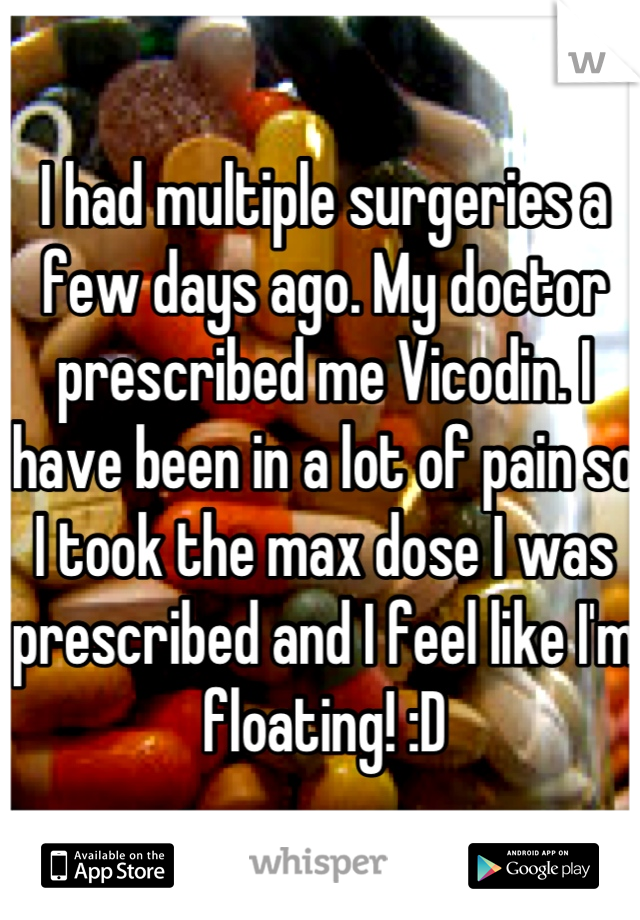 I had multiple surgeries a few days ago. My doctor prescribed me Vicodin. I have been in a lot of pain so I took the max dose I was prescribed and I feel like I'm floating! :D