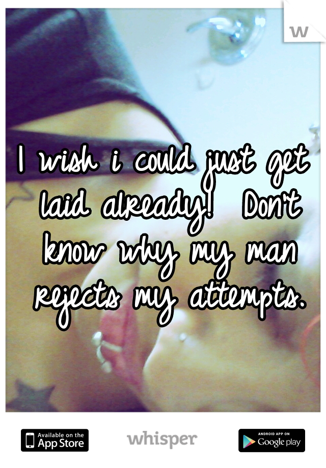 I wish i could just get laid already! 
Don't know why my man rejects my attempts.