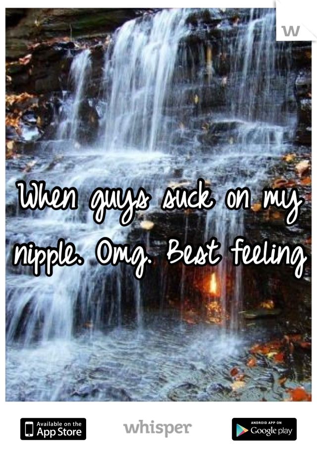 When guys suck on my nipple. Omg. Best feeling