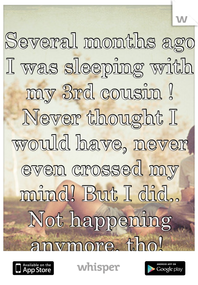 Several months ago I was sleeping with my 3rd cousin ! Never thought I would have, never even crossed my mind! But I did.. Not happening anymore, tho! 