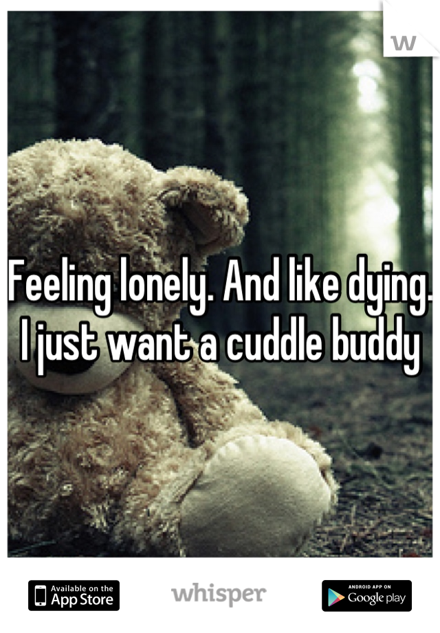 Feeling lonely. And like dying. I just want a cuddle buddy