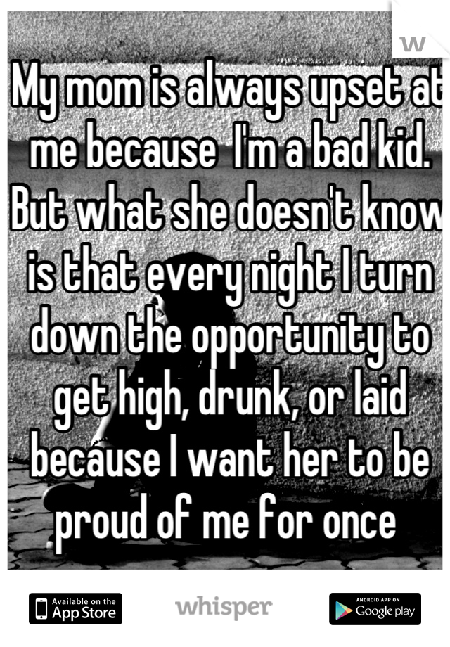My mom is always upset at me because  I'm a bad kid. But what she doesn't know is that every night I turn down the opportunity to get high, drunk, or laid because I want her to be proud of me for once 