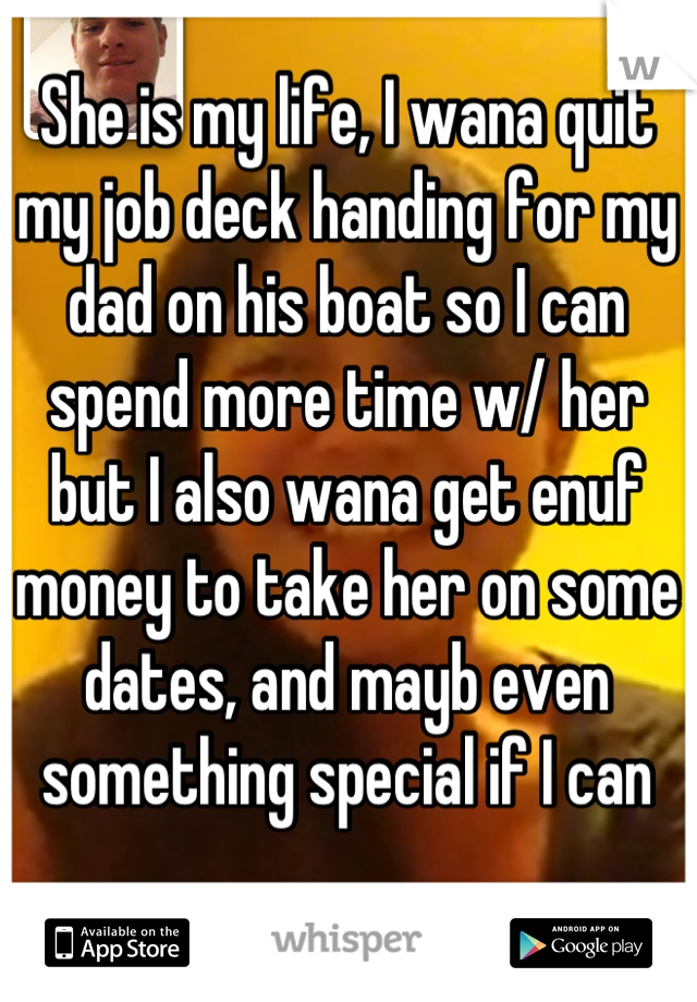 She is my life, I wana quit my job deck handing for my dad on his boat so I can spend more time w/ her but I also wana get enuf money to take her on some dates, and mayb even something special if I can