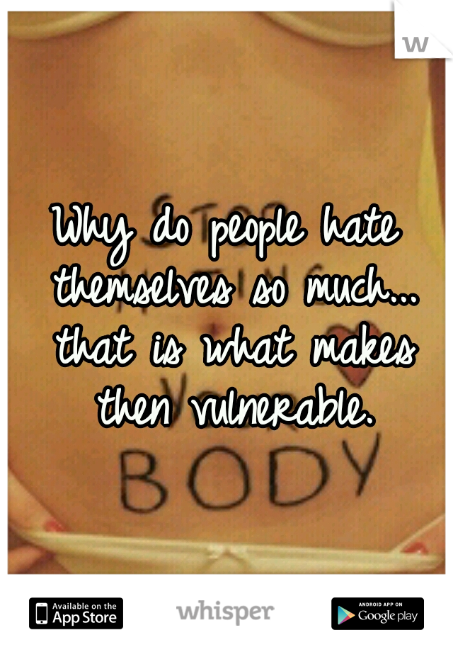 Why do people hate themselves so much... that is what makes then vulnerable.