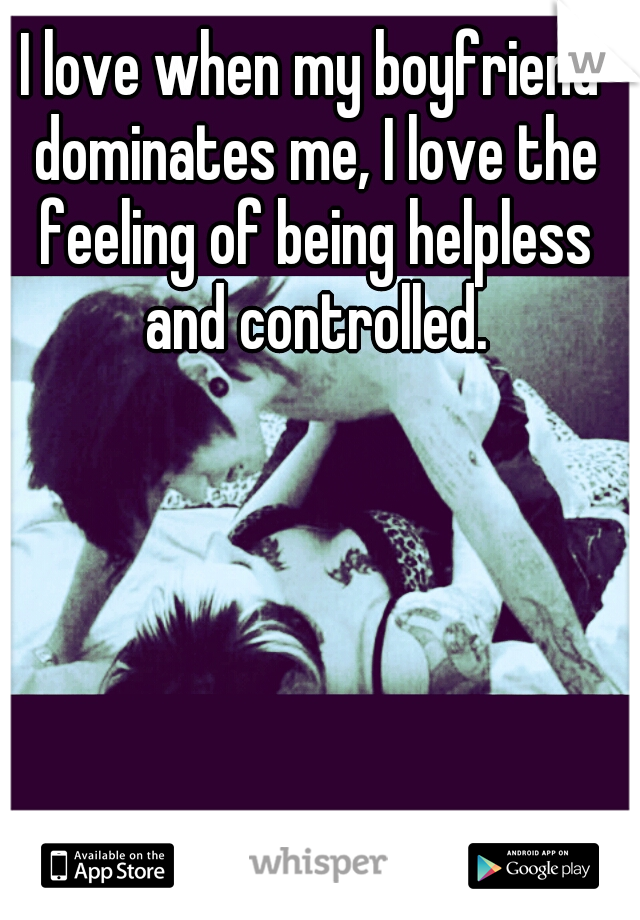 I love when my boyfriend dominates me, I love the feeling of being helpless and controlled.