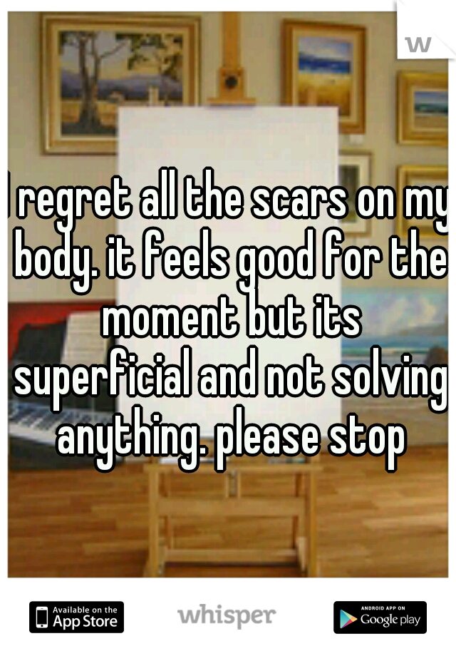 I regret all the scars on my body. it feels good for the moment but its superficial and not solving anything. please stop