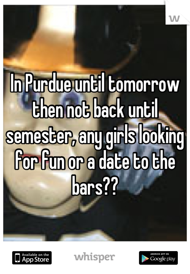 In Purdue until tomorrow then not back until semester, any girls looking for fun or a date to the bars??
