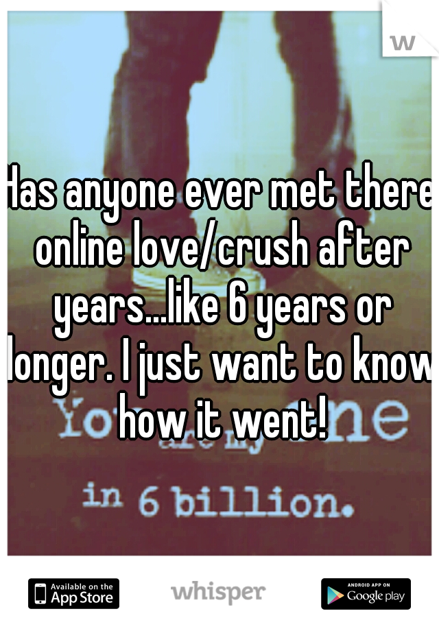 Has anyone ever met there online love/crush after years...like 6 years or longer. I just want to know how it went!