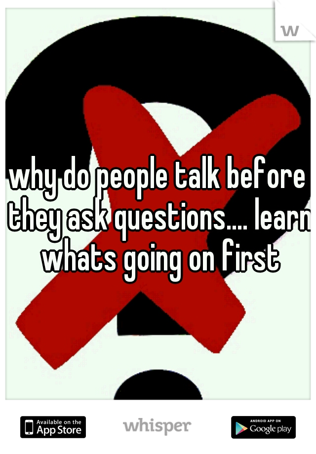 why do people talk before they ask questions.... learn whats going on first