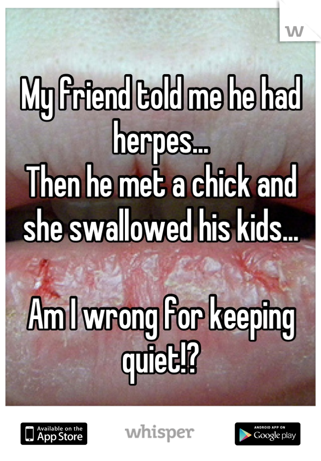 My friend told me he had herpes...
Then he met a chick and she swallowed his kids...

Am I wrong for keeping quiet!?