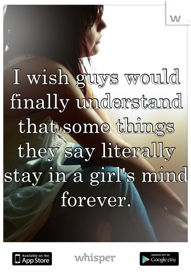 I wish guys would finally understand that some things they say literally stay in a girl's mind forever.
