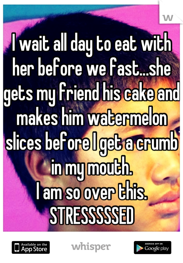 I wait all day to eat with her before we fast...she gets my friend his cake and makes him watermelon slices before I get a crumb in my mouth.
I am so over this.
STRESSSSSED
