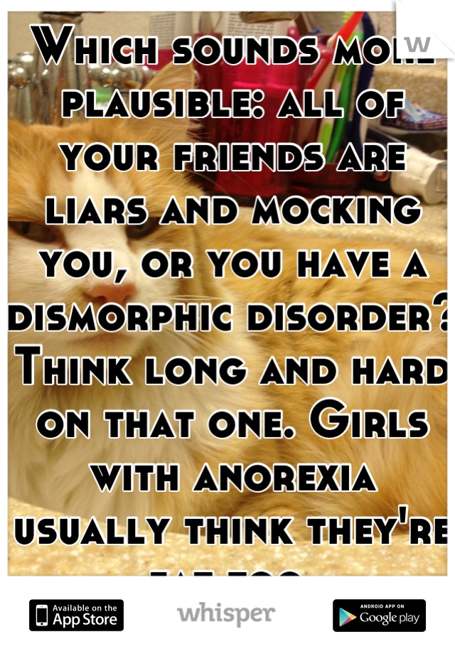 Which sounds more plausible: all of your friends are liars and mocking you, or you have a dismorphic disorder? Think long and hard on that one. Girls with anorexia usually think they're fat too.