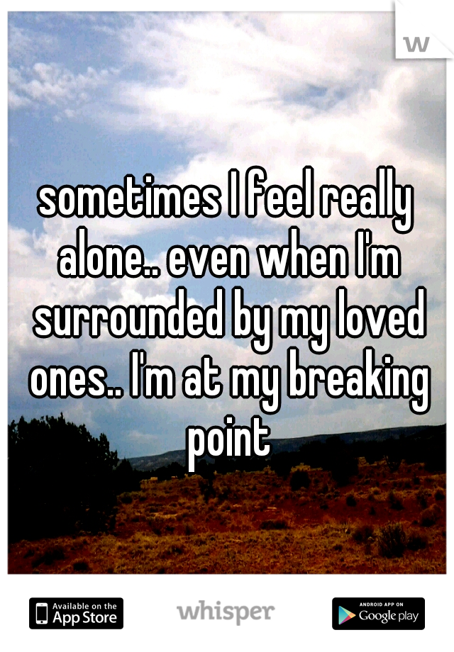sometimes I feel really alone.. even when I'm surrounded by my loved ones.. I'm at my breaking point