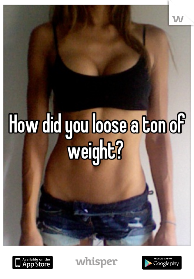 How did you loose a ton of weight? 