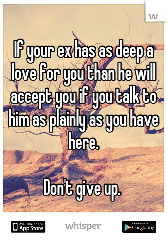 If your ex has as deep a love for you than he will accept you if you talk to him as plainly as you have here.  

Don't give up. 