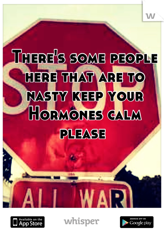 There's some people here that are to nasty keep your Hormones calm please 