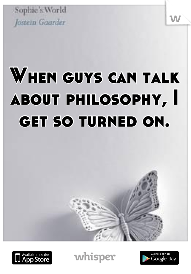 When guys can talk about philosophy, I get so turned on.