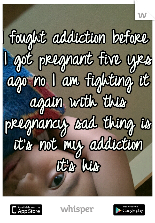 I fought addiction before I got pregnant five yrs ago no I am fighting it again with this pregnancy sad thing is it's not my addiction it's his