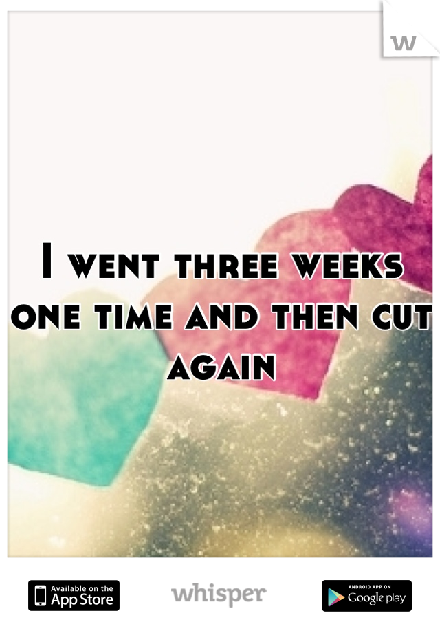 I went three weeks one time and then cut again