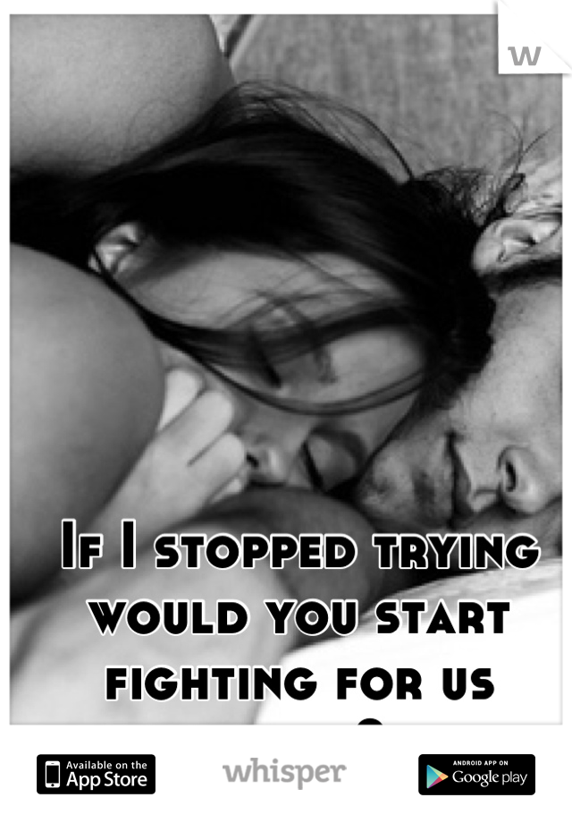 If I stopped trying would you start fighting for us again?