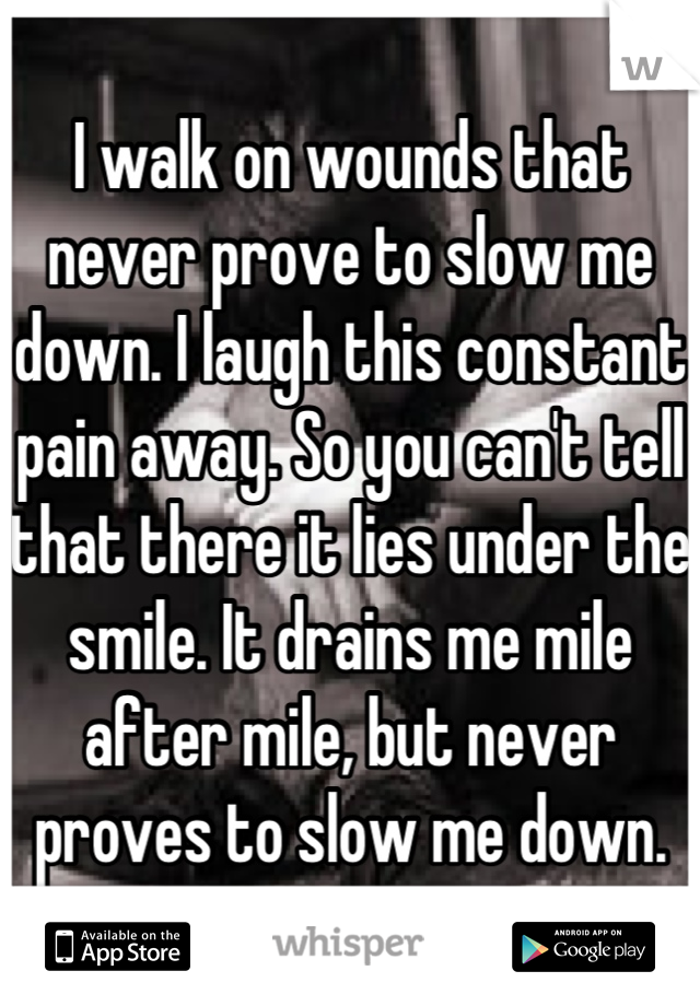 I walk on wounds that never prove to slow me down. I laugh this constant pain away. So you can't tell that there it lies under the smile. It drains me mile after mile, but never proves to slow me down.