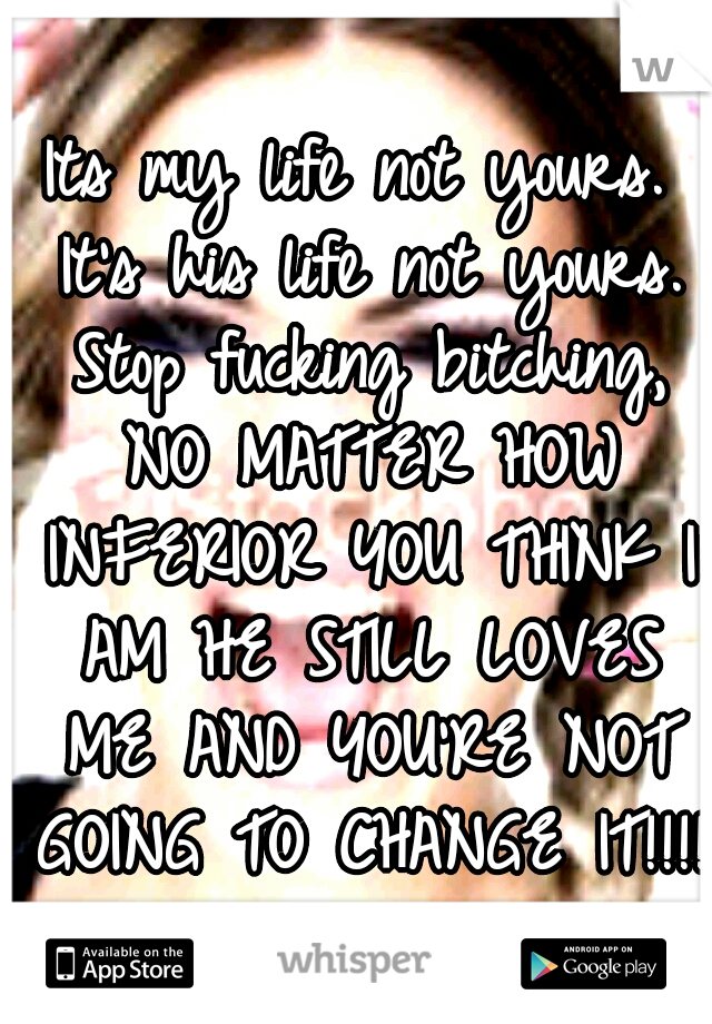 Its my life not yours. It's his life not yours. Stop fucking bitching, NO MATTER HOW INFERIOR YOU THINK I AM HE STILL LOVES ME AND YOU'RE NOT GOING TO CHANGE IT!!!!