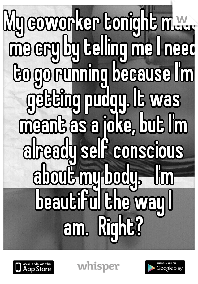 My coworker tonight made me cry by telling me I need to go running because I'm getting pudgy. It was meant as a joke, but I'm already self conscious about my body. 
I'm beautiful the way I am.
Right?