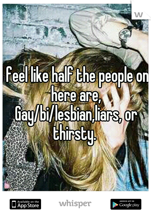 I feel like half the people on here are, Gay/bi/lesbian,liars, or thirsty. 