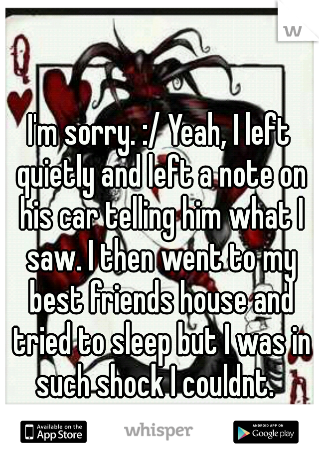 I'm sorry. :/ Yeah, I left quietly and left a note on his car telling him what I saw. I then went to my best friends house and tried to sleep but I was in such shock I couldnt.  