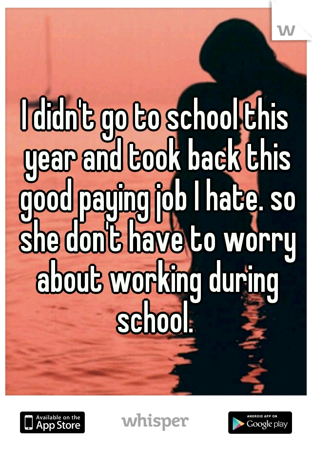 I didn't go to school this year and took back this good paying job I hate. so she don't have to worry about working during school. 