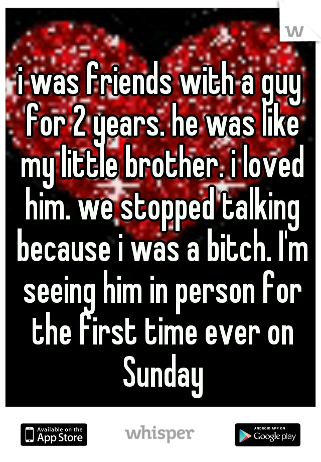 i was friends with a guy for 2 years. he was like my little brother. i loved him. we stopped talking because i was a bitch. I'm seeing him in person for the first time ever on Sunday